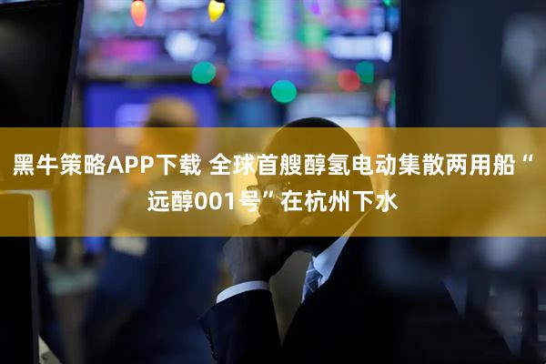黑牛策略APP下载 全球首艘醇氢电动集散两用船“远醇001号”在杭州下水