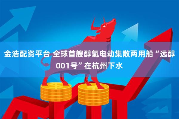 金浩配资平台 全球首艘醇氢电动集散两用船“远醇001号”在杭州下水