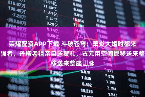 荣耀配资APP下载 斗破苍穹：萧炎大婚时都来了哪些强者，丹塔老祖亲自送贺礼，古元用空间挪移送来整座山脉