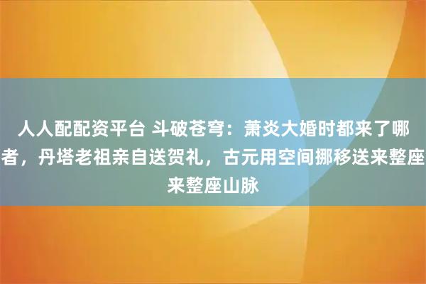 人人配配资平台 斗破苍穹：萧炎大婚时都来了哪些强者，丹塔老祖亲自送贺礼，古元用空间挪移送来整座山脉