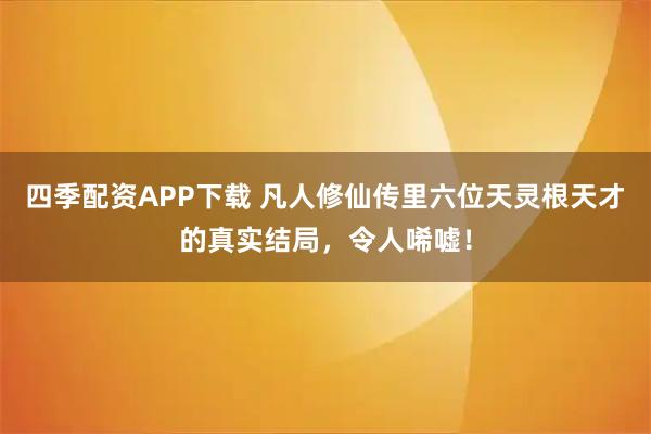 四季配资APP下载 凡人修仙传里六位天灵根天才的真实结局，令人唏嘘！