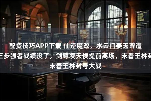 配资技巧APP下载 仙逆魔改，水云门姜天尊遭删，第三步强者战绩没了，剑尊凌天侯提前离场，未看王林封号大战