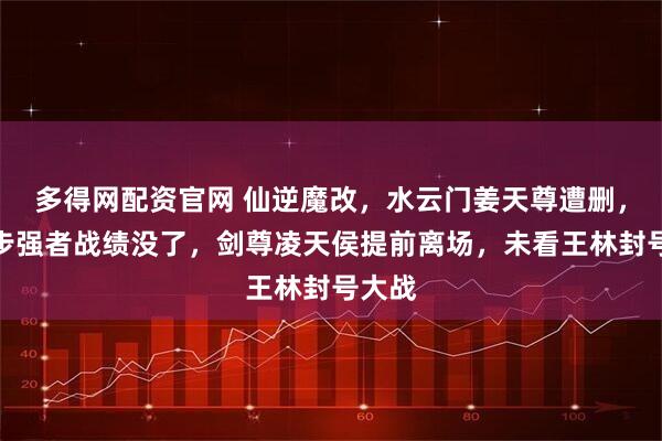 多得网配资官网 仙逆魔改，水云门姜天尊遭删，第三步强者战绩没了，剑尊凌天侯提前离场，未看王林封号大战