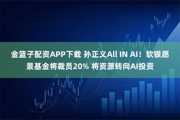 金篮子配资APP下载 孙正义All IN AI！软银愿景基金将裁员20% 将资源转向AI投资