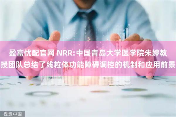 盈富忧配官网 NRR:中国青岛大学医学院朱婷教授团队总结了线粒体功能障碍调控的机制和应用前景