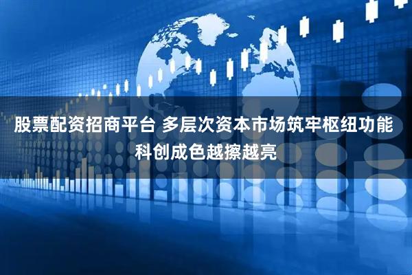 股票配资招商平台 多层次资本市场筑牢枢纽功能 科创成色越擦越亮