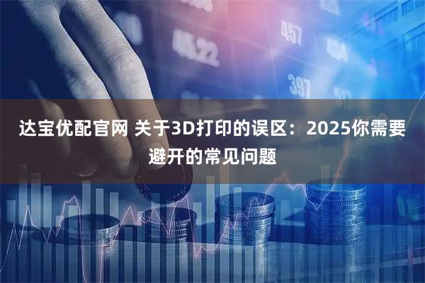 达宝优配官网 关于3D打印的误区：2025你需要避开的常见问题