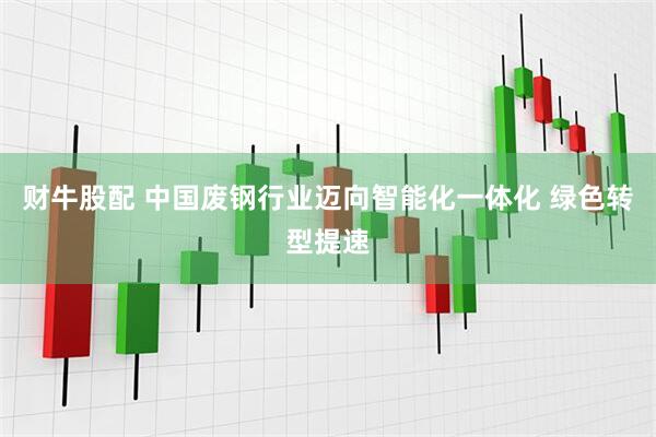 财牛股配 中国废钢行业迈向智能化一体化 绿色转型提速