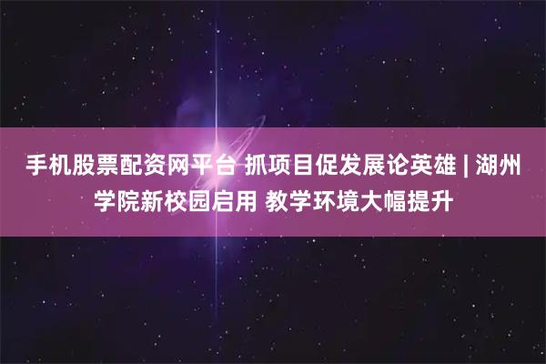手机股票配资网平台 抓项目促发展论英雄 | 湖州学院新校园启用 教学环境大幅提升