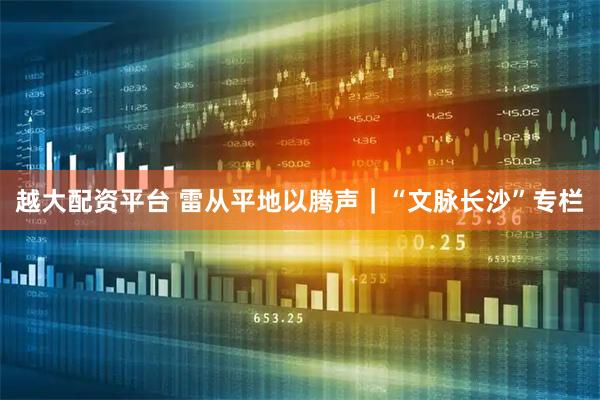 越大配资平台 雷从平地以腾声｜“文脉长沙”专栏