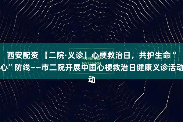 西安配资 【二院·义诊】心梗救治日，共护生命“心”防线——市二院开展中国心梗救治日健康义诊活动