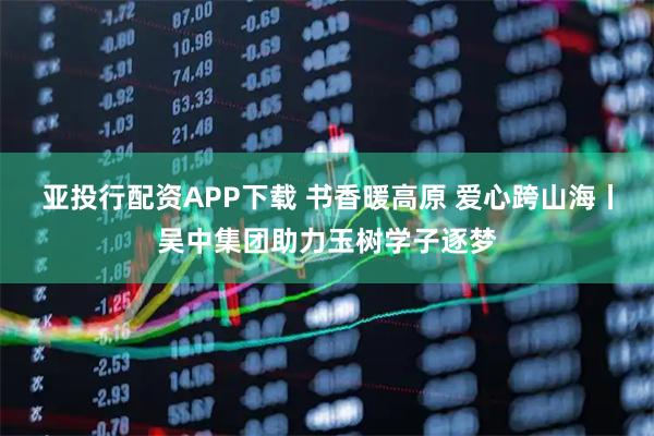 亚投行配资APP下载 书香暖高原 爱心跨山海丨吴中集团助力玉树学子逐梦