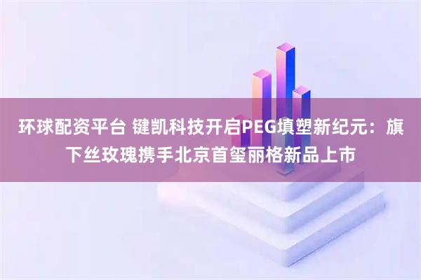 环球配资平台 键凯科技开启PEG填塑新纪元：旗下丝玫瑰携手北京首玺丽格新品上市
