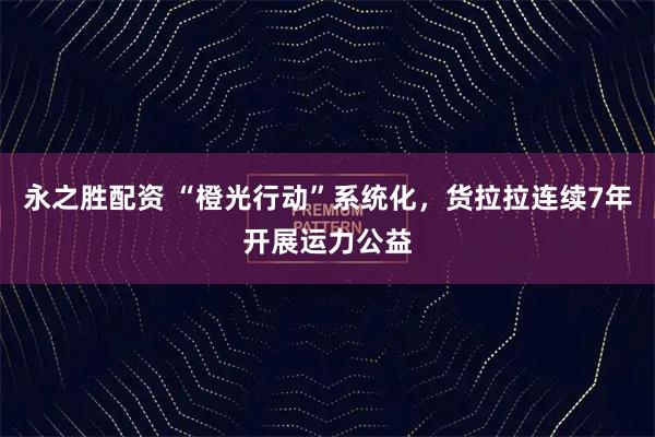 永之胜配资 “橙光行动”系统化，货拉拉连续7年开展运力公益