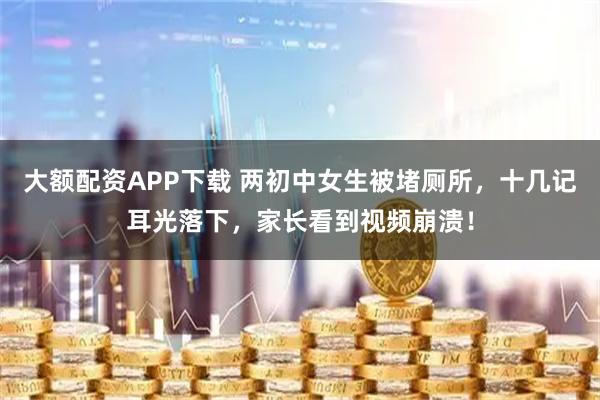 大额配资APP下载 两初中女生被堵厕所，十几记耳光落下，家长看到视频崩溃！