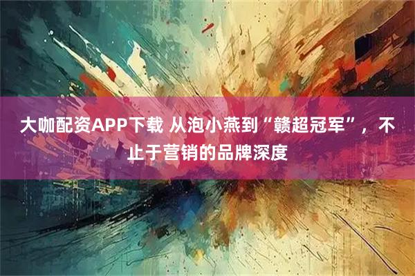 大咖配资APP下载 从泡小燕到“赣超冠军”，不止于营销的品牌深度