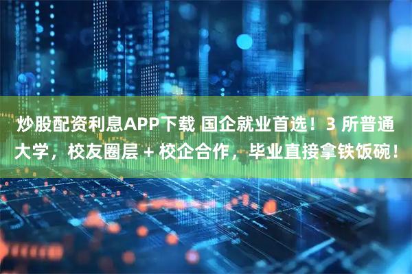 炒股配资利息APP下载 国企就业首选！3 所普通大学，校友圈层 + 校企合作，毕业直接拿铁饭碗！