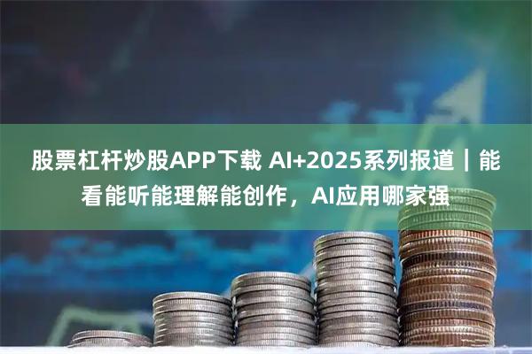 股票杠杆炒股APP下载 AI+2025系列报道｜能看能听能理解能创作，AI应用哪家强