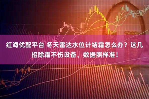 红海优配平台 冬天雷达水位计结霜怎么办？这几招除霜不伤设备、数据照样准！