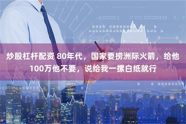 炒股杠杆配资 80年代，国家要捞洲际火箭，给他100万他不要，说给我一摞白纸就行