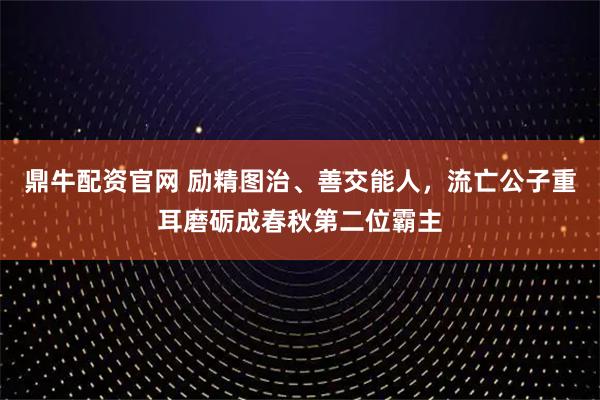 鼎牛配资官网 励精图治、善交能人，流亡公子重耳磨砺成春秋第二位霸主