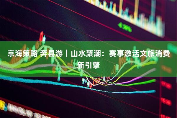 京海策略 奔县游｜山水聚潮：赛事激活文旅消费新引擎