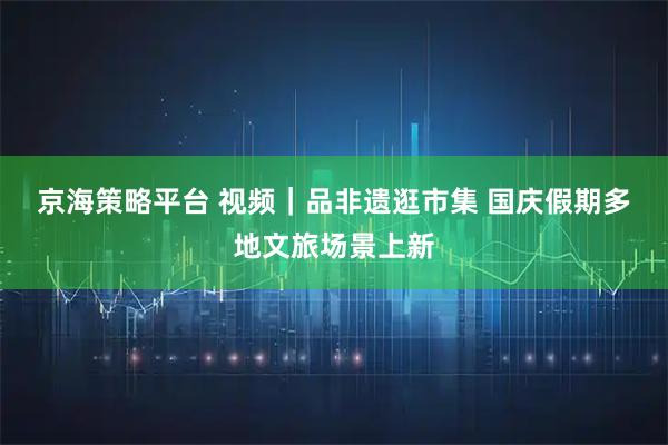 京海策略平台 视频｜品非遗逛市集 国庆假期多地文旅场景上新