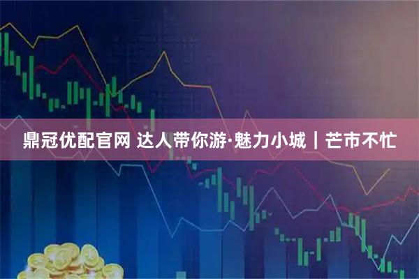 鼎冠优配官网 达人带你游·魅力小城｜芒市不忙